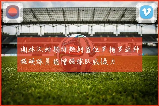 谢林汉姆期待热刺留住罗梅罗这种强硬球员能增强球队威慑力