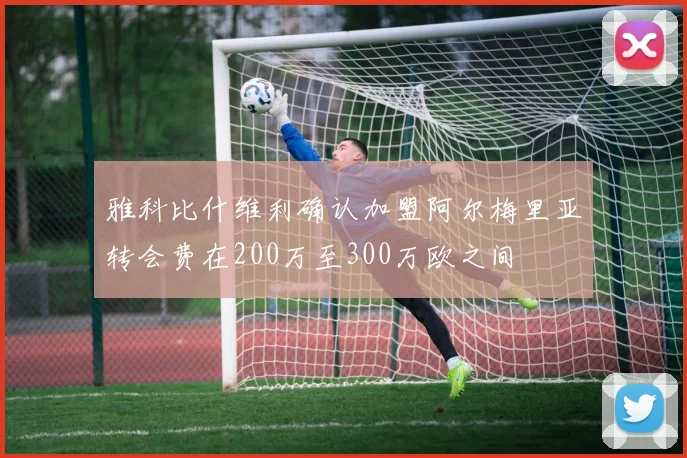 雅科比什维利确认加盟阿尔梅里亚转会费在200万至300万欧之间