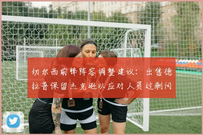 切尔西前锋阵容调整建议：出售德拉普保留杰克逊以应对人员过剩问题