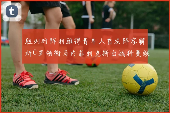 胜利对阵利雅得青年人首发阵容解析C罗领衔马内菲利克斯出战科曼缺席