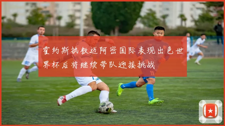 霍约斯执教迈阿密国际表现出色世界杯后将继续带队迎接挑战