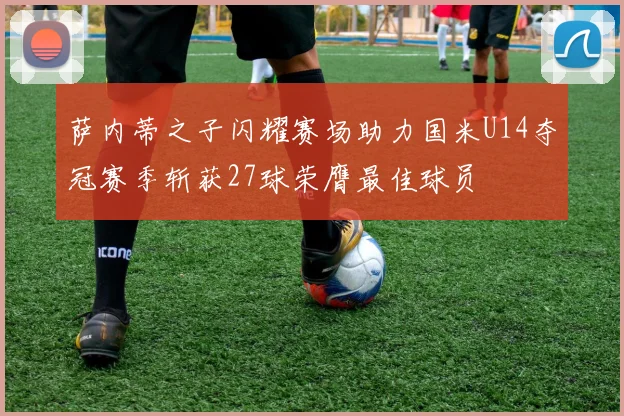萨内蒂之子闪耀赛场助力国米U14夺冠赛季斩获27球荣膺最佳球员