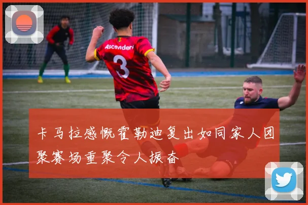 卡马拉感慨霍勒迪复出如同家人团聚赛场重聚令人振奋