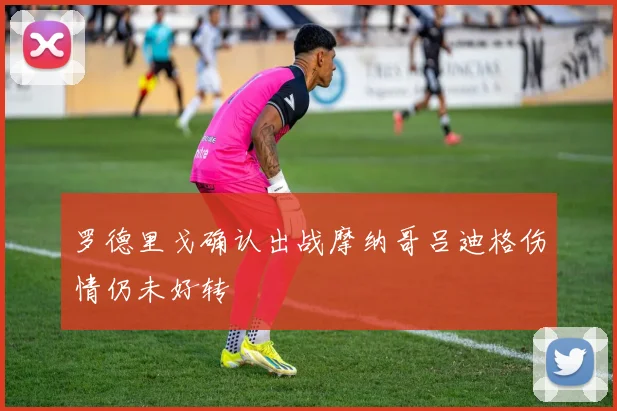 罗德里戈确认出战摩纳哥吕迪格伤情仍未好转