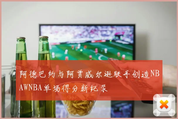 阿德巴约与阿贾威尔逊联手创造NBAWNBA单场得分新纪录