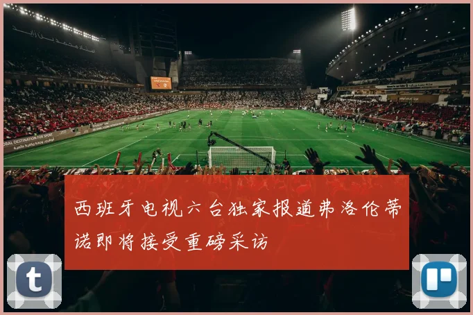 西班牙电视六台独家报道弗洛伦蒂诺即将接受重磅采访