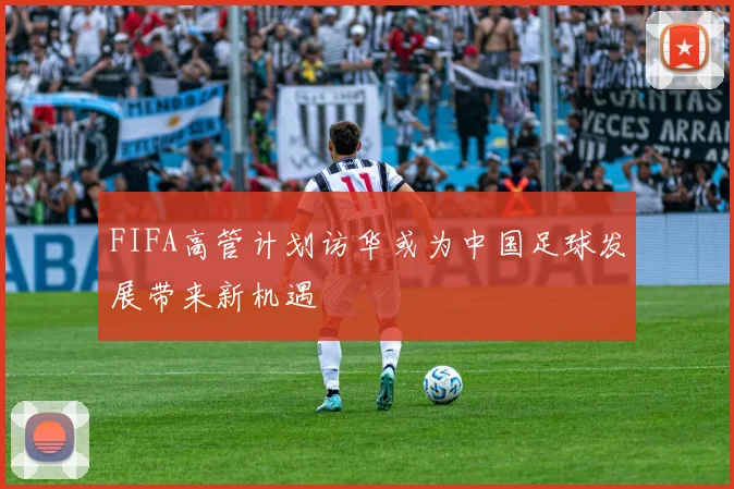FIFA高管计划访华或为中国足球发展带来新机遇