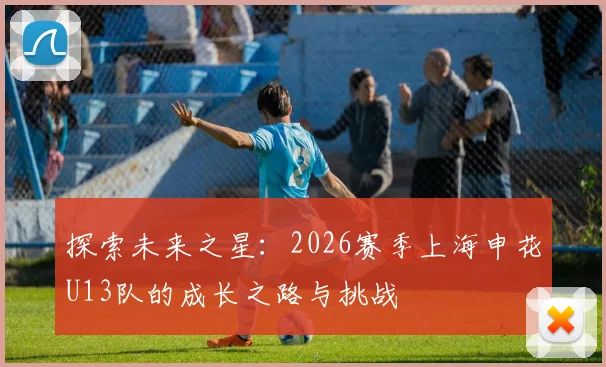 探索未来之星：2026赛季上海申花U13队的成长之路与挑战
