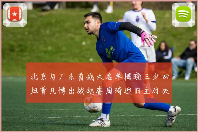 北京与广东首战大名单揭晓三少回归曾凡博出战赵睿周琦迎旧主对决