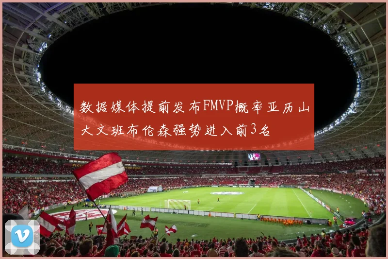 数据媒体提前发布FMVP概率亚历山大文班布伦森强势进入前3名
