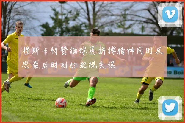 穆斯卡特赞扬球员拼搏精神同时反思最后时刻的犯规失误