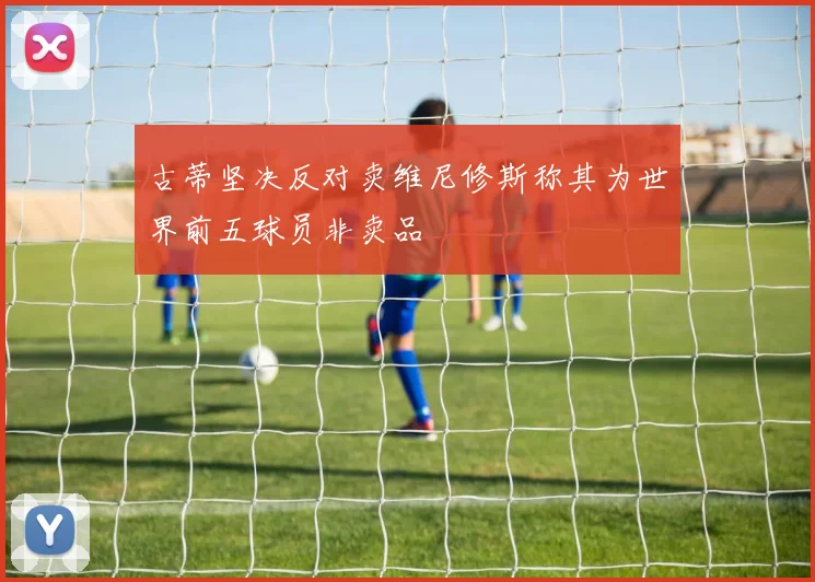 古蒂坚决反对卖维尼修斯称其为世界前五球员非卖品