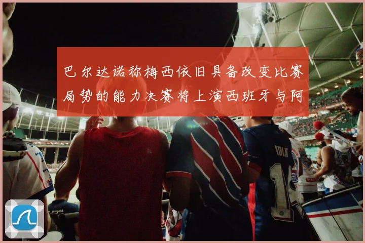 巴尔达诺称梅西依旧具备改变比赛局势的能力决赛将上演西班牙与阿根廷的对决