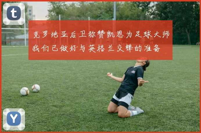 克罗地亚后卫称赞凯恩为足球大师我们已做好与英格兰交锋的准备
