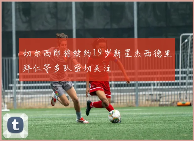 切尔西即将续约19岁新星杰西德里拜仁等多队密切关注