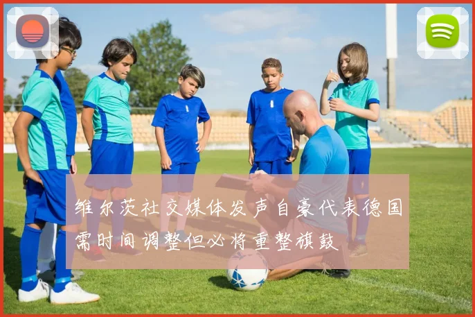 维尔茨社交媒体发声自豪代表德国需时间调整但必将重整旗鼓