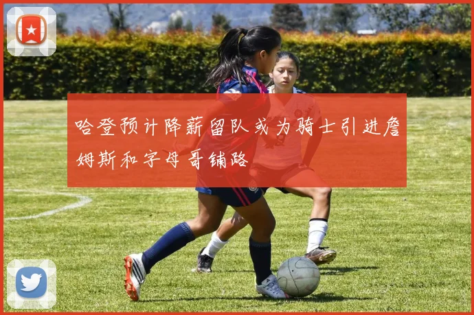 哈登预计降薪留队或为骑士引进詹姆斯和字母哥铺路