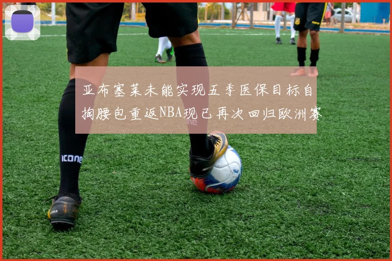 亚布塞莱未能实现五季医保目标自掏腰包重返NBA现已再次回归欧洲赛场