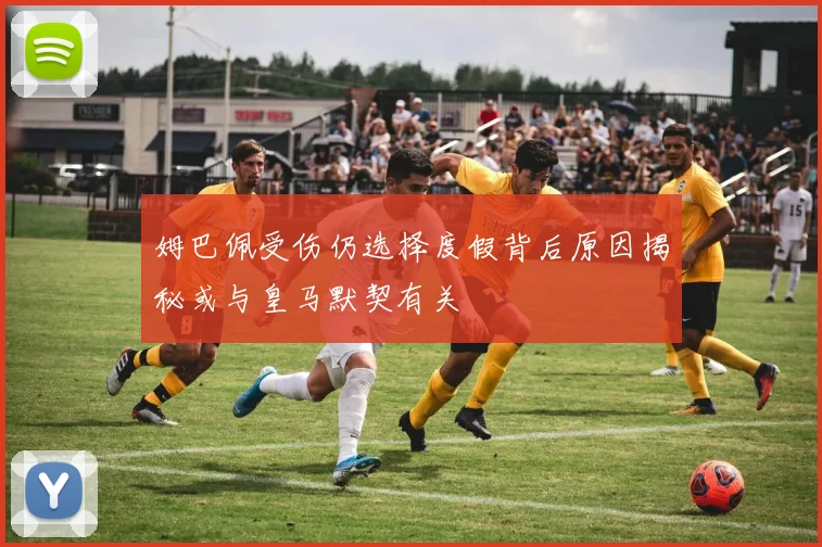 姆巴佩受伤仍选择度假背后原因揭秘或与皇马默契有关