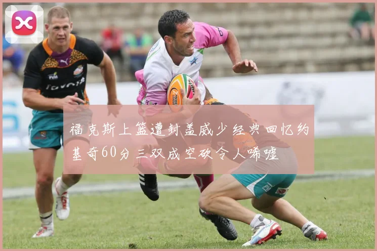 福克斯上篮遭封盖威少经典回忆约基奇60分三双成空砍令人唏嘘
