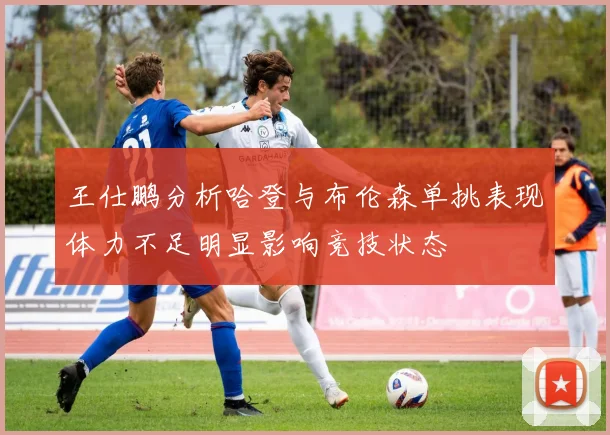 王仕鹏分析哈登与布伦森单挑表现体力不足明显影响竞技状态