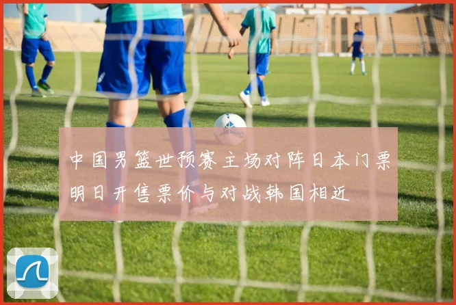 中国男篮世预赛主场对阵日本门票明日开售票价与对战韩国相近