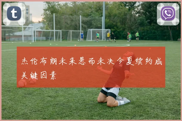 杰伦布朗未来悬而未决今夏续约成关键因素