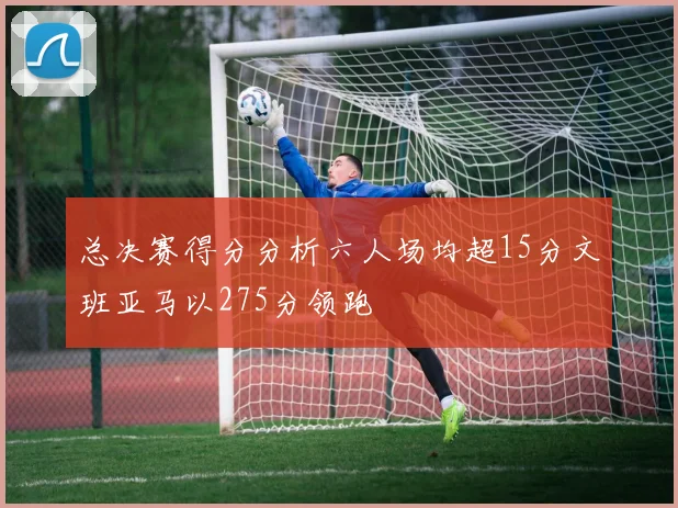 总决赛得分分析六人场均超15分文班亚马以275分领跑