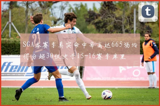 SGA本赛季真实命中率高达665场均得分超30仅次于15-16赛季库里
