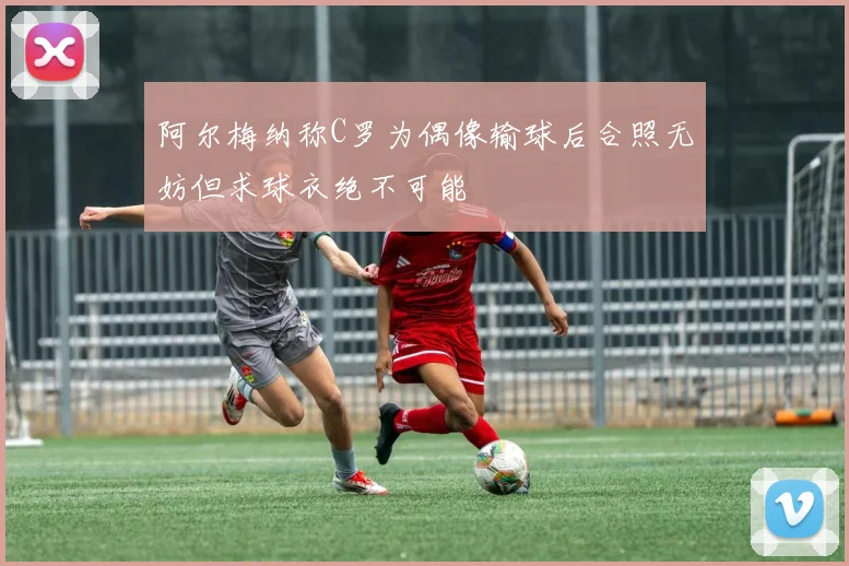 阿尔梅纳称C罗为偶像输球后合照无妨但求球衣绝不可能