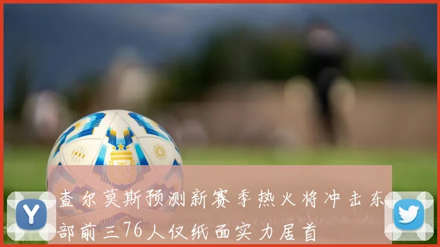 查尔莫斯预测新赛季热火将冲击东部前三76人仅纸面实力居首