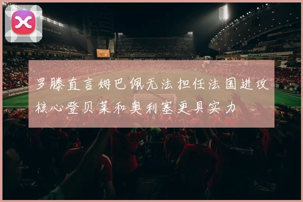 罗滕直言姆巴佩无法担任法国进攻核心登贝莱和奥利塞更具实力