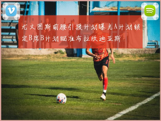 尤文图斯前腰引援计划曝光A计划锁定B席B计划瞄准布拉欣迪亚斯
