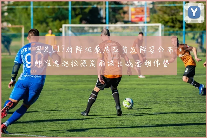国足U17对阵坦桑尼亚首发阵容公布帅惟浩赵松源周雨诺出战潘朝伟替补