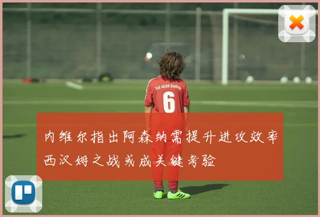 内维尔指出阿森纳需提升进攻效率西汉姆之战或成关键考验