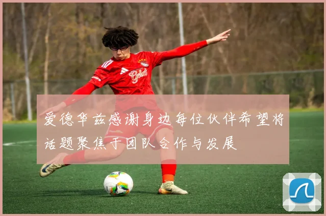爱德华兹感谢身边每位伙伴希望将话题聚焦于团队合作与发展